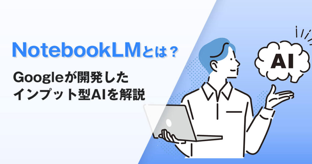 GoogleのAI NotebookLMとは？資料整理に特化したインプット型AIを解説