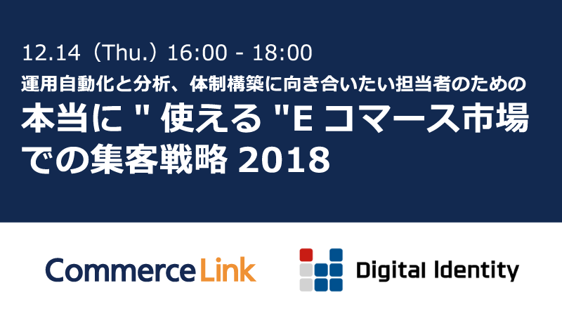 12.14(Thu.) 16:00-18:00 運用自動化と分析、体制構築に向き合いたい担当者のための本当に'使える'Eコマース市場での集客戦略 2018: Commerce Link × Digital Identity